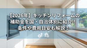 【2026年】キッチンリフォームの補助金を国・自治体別に紹介！条件や費用目安も解説！